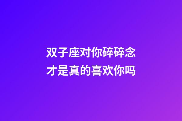 双子座对你碎碎念才是真的喜欢你吗