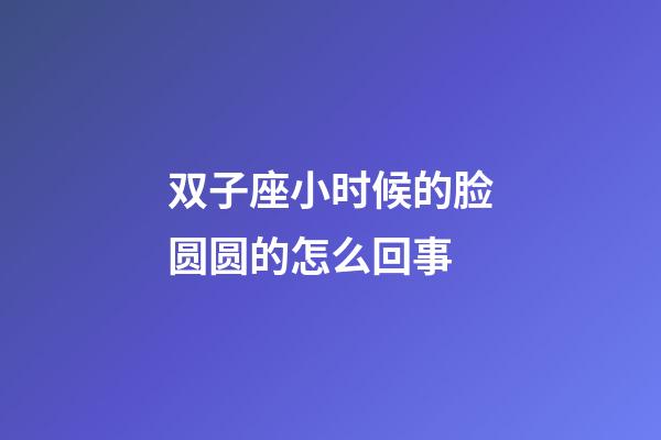 双子座小时候的脸圆圆的怎么回事