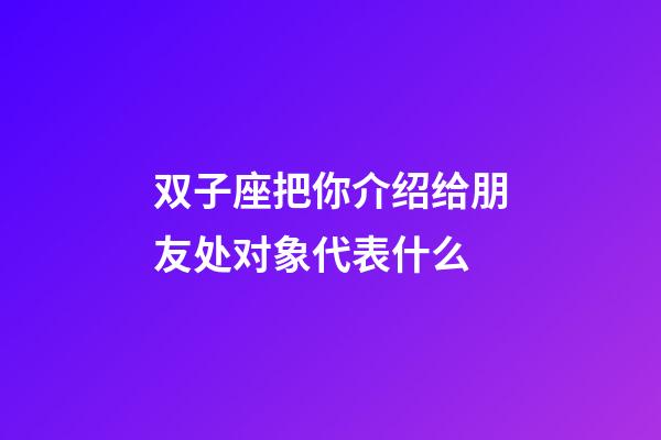双子座把你介绍给朋友处对象代表什么-第1张-星座运势-玄机派