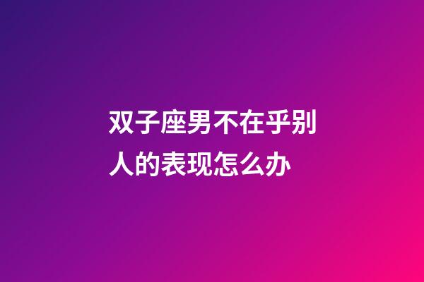 双子座男不在乎别人的表现怎么办-第1张-星座运势-玄机派