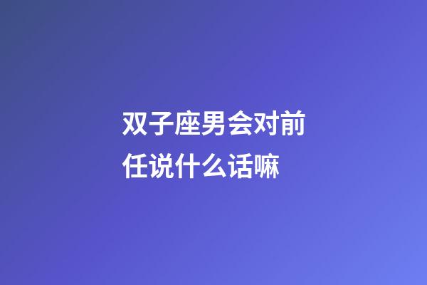 双子座男会对前任说什么话嘛-第1张-星座运势-玄机派