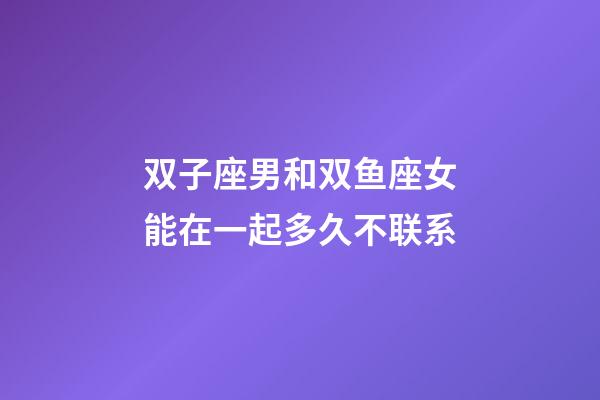 双子座男和双鱼座女能在一起多久不联系-第1张-星座运势-玄机派