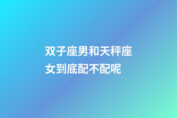 双子座男和天秤座女到底配不配呢-第1张-星座运势-玄机派