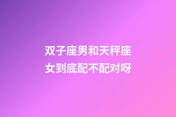 双子座男和天秤座女到底配不配对呀-第1张-星座运势-玄机派