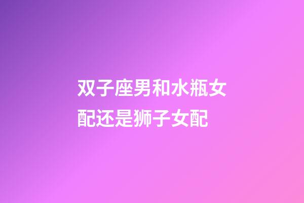 双子座男和水瓶女配还是狮子女配-第1张-星座运势-玄机派