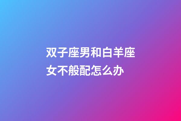 双子座男和白羊座女不般配怎么办-第1张-星座运势-玄机派