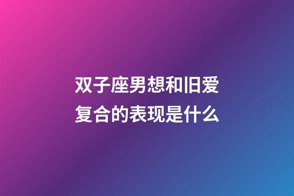 双子座男想和旧爱复合的表现是什么-第1张-星座运势-玄机派