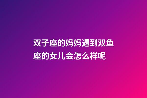 双子座的妈妈遇到双鱼座的女儿会怎么样呢-第1张-星座运势-玄机派