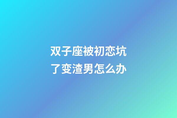 双子座被初恋坑了变渣男怎么办-第1张-星座运势-玄机派