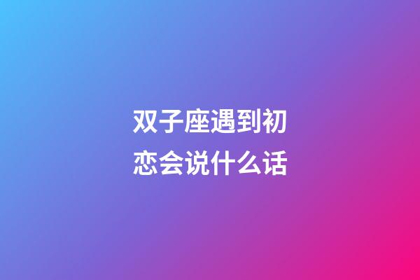 双子座遇到初恋会说什么话-第1张-星座运势-玄机派