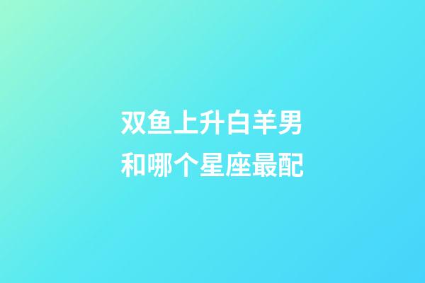 双鱼上升白羊男和哪个星座最配-第1张-星座运势-玄机派