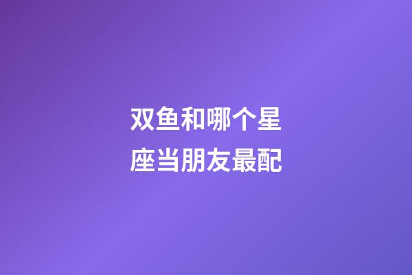 双鱼和哪个星座当朋友最配-第1张-星座运势-玄机派