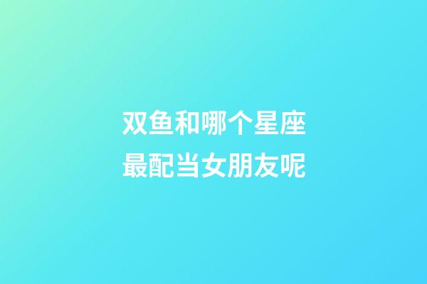 双鱼和哪个星座最配当女朋友呢-第1张-星座运势-玄机派