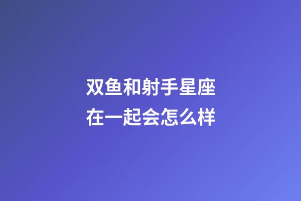 双鱼和射手星座在一起会怎么样-第1张-星座运势-玄机派
