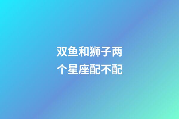 双鱼和狮子两个星座配不配-第1张-星座运势-玄机派