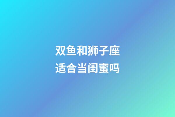 双鱼和狮子座适合当闺蜜吗-第1张-星座运势-玄机派