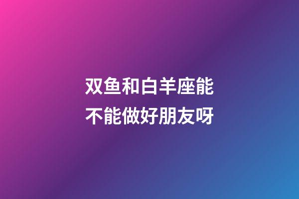 双鱼和白羊座能不能做好朋友呀-第1张-星座运势-玄机派