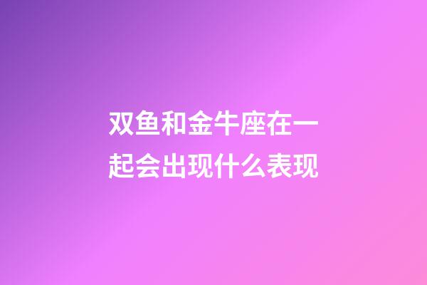 双鱼和金牛座在一起会出现什么表现-第1张-星座运势-玄机派