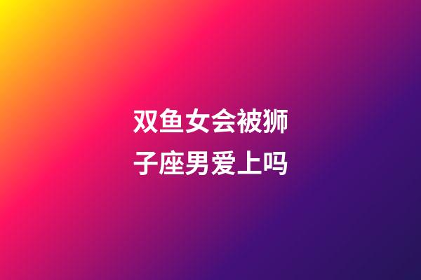 双鱼女会被狮子座男爱上吗-第1张-星座运势-玄机派