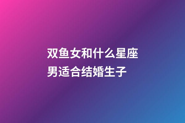 双鱼女和什么星座男适合结婚生子-第1张-星座运势-玄机派
