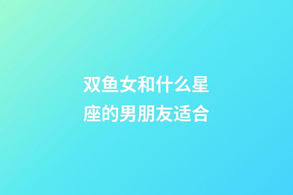 双鱼女和什么星座的男朋友适合-第1张-星座运势-玄机派