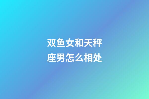 双鱼女和天秤座男怎么相处-第1张-星座运势-玄机派