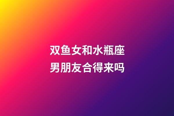 双鱼女和水瓶座男朋友合得来吗-第1张-星座运势-玄机派