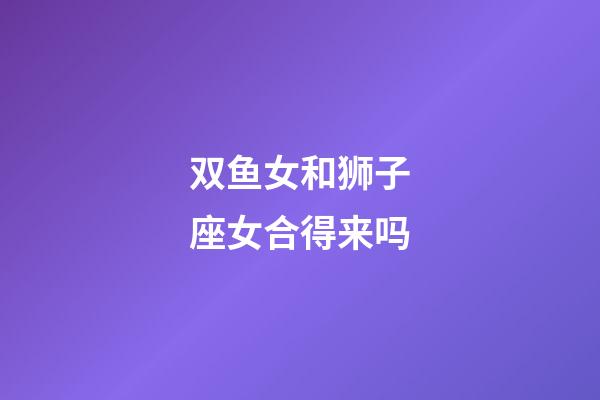 双鱼女和狮子座女合得来吗-第1张-星座运势-玄机派