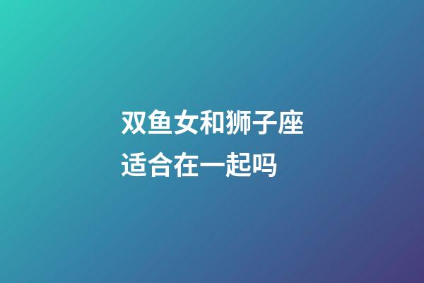 双鱼女和狮子座适合在一起吗-第1张-星座运势-玄机派