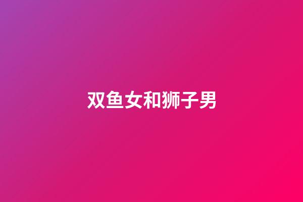 双鱼女和狮子男（双鱼女能治得了狮子男吗）-第1张-星座运势-玄机派