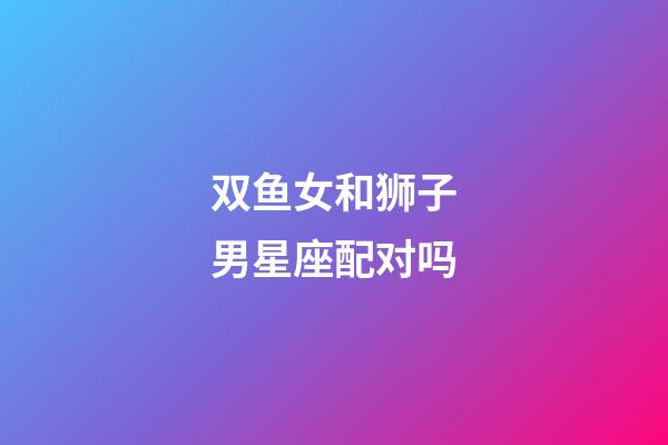 双鱼女和狮子男星座配对吗-第1张-星座运势-玄机派