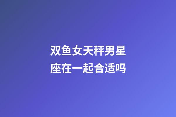 双鱼女天秤男星座在一起合适吗-第1张-星座运势-玄机派