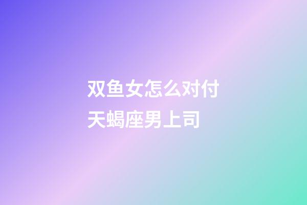 双鱼女怎么对付天蝎座男上司-第1张-星座运势-玄机派
