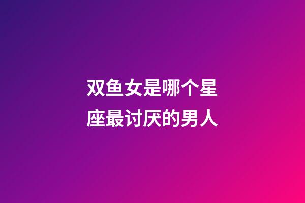 双鱼女是哪个星座最讨厌的男人-第1张-星座运势-玄机派