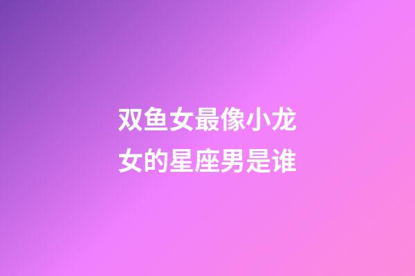 双鱼女最像小龙女的星座男是谁