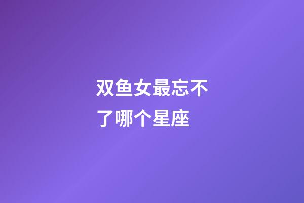 双鱼女最忘不了哪个星座-第1张-星座运势-玄机派