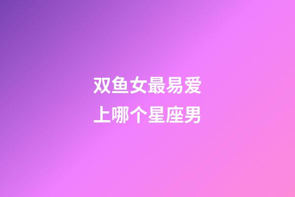 双鱼女最易爱上哪个星座男-第1张-星座运势-玄机派