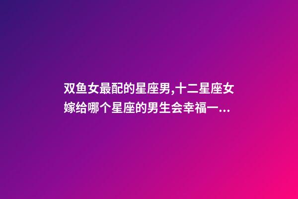 双鱼女最配的星座男,十二星座女嫁给哪个星座的男生会幸福一生-第1张-观点-玄机派