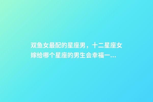 双鱼女最配的星座男，十二星座女嫁给哪个星座的男生会幸福一生-第1张-观点-玄机派
