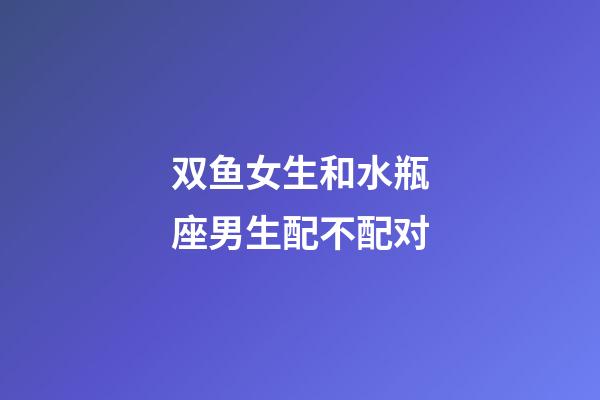 双鱼女生和水瓶座男生配不配对-第1张-星座运势-玄机派