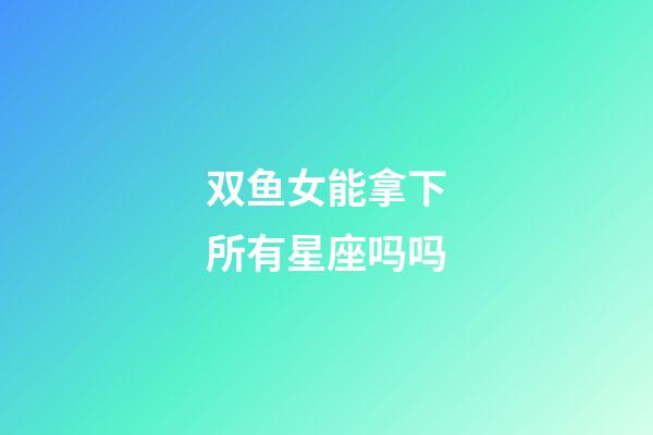 双鱼女能拿下所有星座吗吗-第1张-星座运势-玄机派