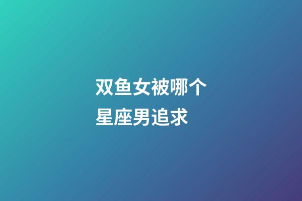 双鱼女被哪个星座男追求-第1张-星座运势-玄机派
