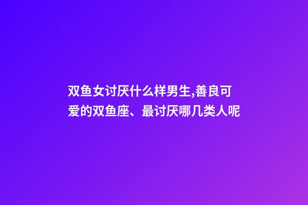双鱼女讨厌什么样男生,善良可爱的双鱼座、最讨厌哪几类人呢-第1张-观点-玄机派