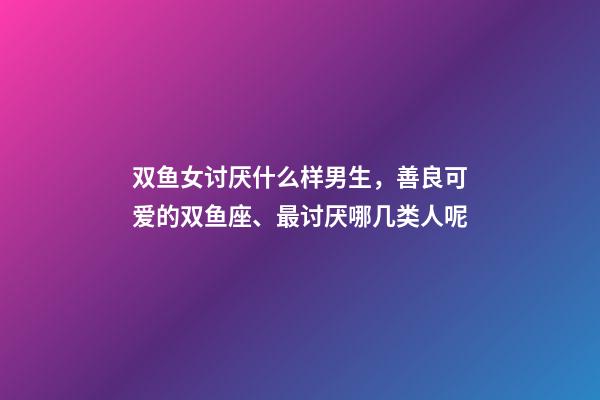 双鱼女讨厌什么样男生，善良可爱的双鱼座、最讨厌哪几类人呢-第1张-观点-玄机派