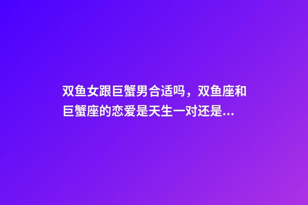 双鱼女跟巨蟹男合适吗，双鱼座和巨蟹座的恋爱是天生一对还是悲剧收场-第1张-观点-玄机派