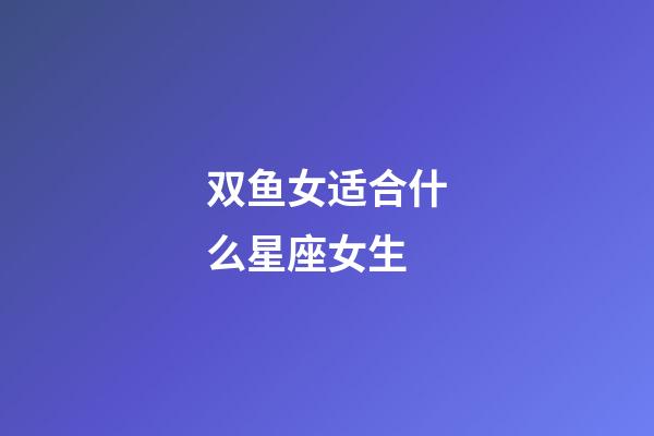 双鱼女适合什么星座女生-第1张-星座运势-玄机派