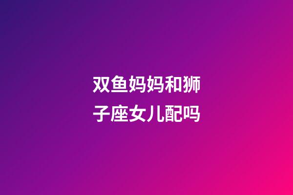 双鱼妈妈和狮子座女儿配吗-第1张-星座运势-玄机派