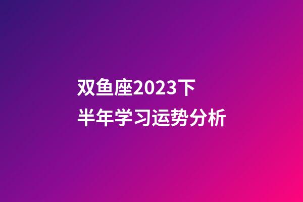 双鱼座2023下半年学习运势分析-第1张-星座运势-玄机派
