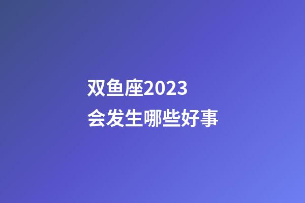 双鱼座2023会发生哪些好事-第1张-星座运势-玄机派