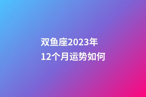 双鱼座2023年12个月运势如何-第1张-星座运势-玄机派